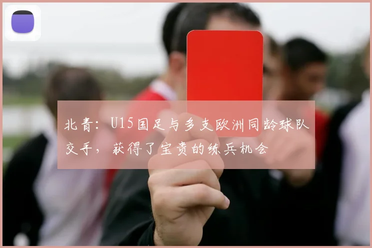 北青：U15国足与多支欧洲同龄球队交手，获得了宝贵的练兵机会