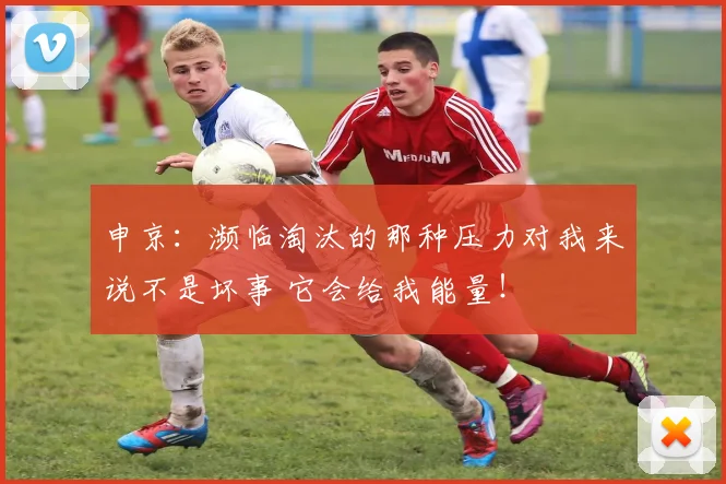 申京：濒临淘汰的那种压力对我来说不是坏事 它会给我能量！