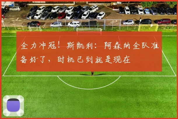 全力冲冠！斯凯利：阿森纳全队准备好了，时机已到就是现在